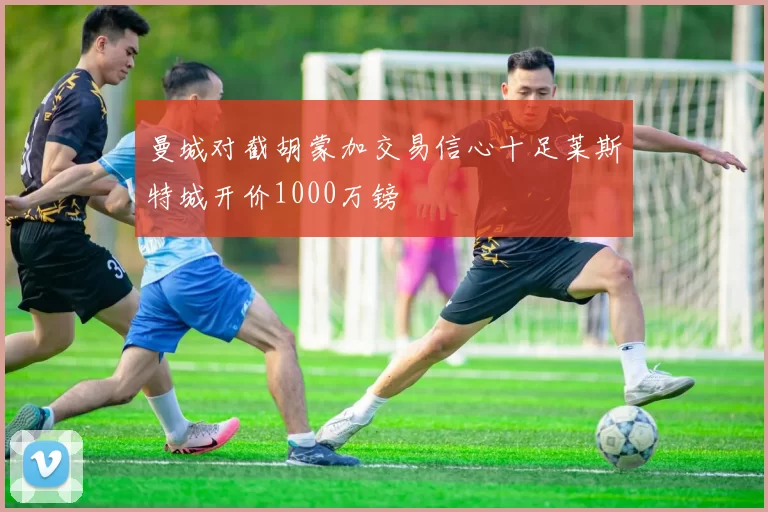 曼城对截胡蒙加交易信心十足莱斯特城开价1000万镑