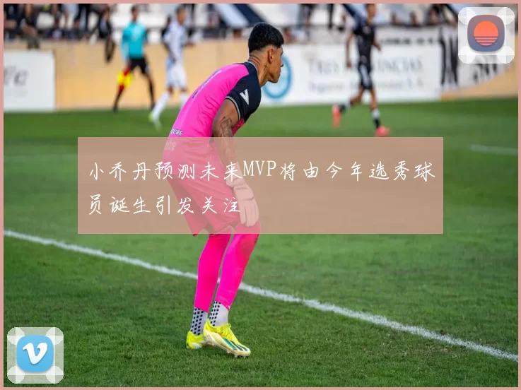 小乔丹预测未来MVP将由今年选秀球员诞生引发关注