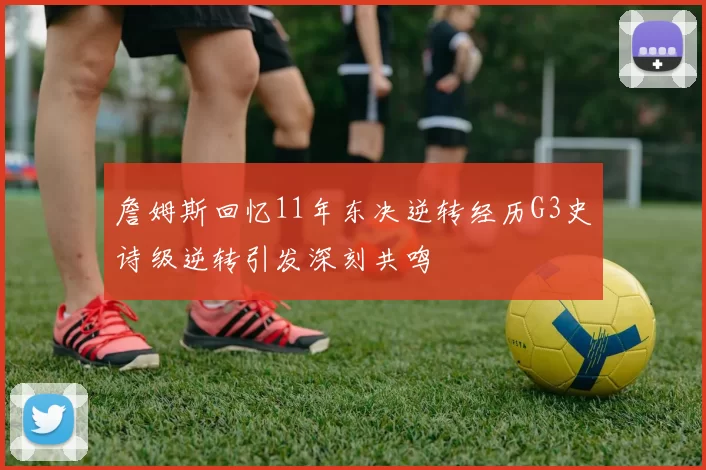 詹姆斯回忆11年东决逆转经历G3史诗级逆转引发深刻共鸣