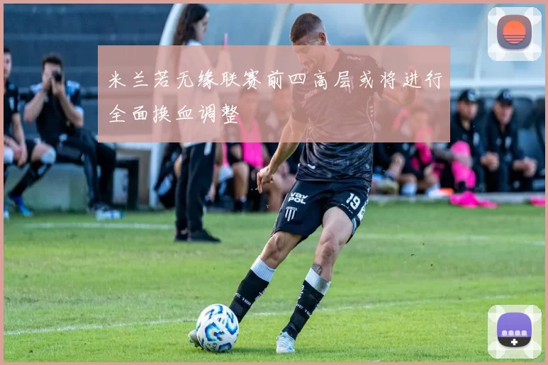 米兰若无缘联赛前四高层或将进行全面换血调整
