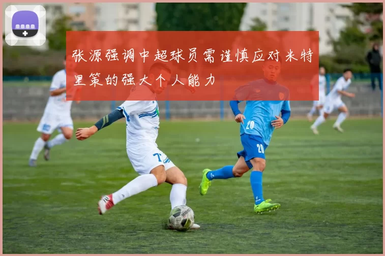 张源强调中超球员需谨慎应对米特里策的强大个人能力