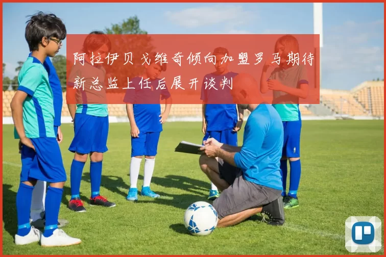 阿拉伊贝戈维奇倾向加盟罗马期待新总监上任后展开谈判