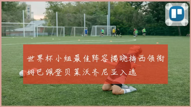 世界杯小组最佳阵容揭晓梅西领衔姆巴佩登贝莱沃齐尼亚入选