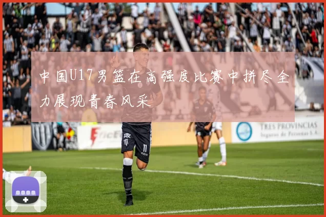 中国U17男篮在高强度比赛中拼尽全力展现青春风采