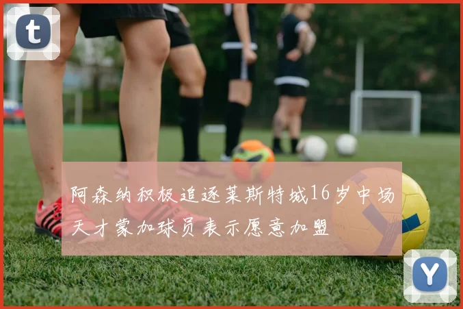 阿森纳积极追逐莱斯特城16岁中场天才蒙加球员表示愿意加盟