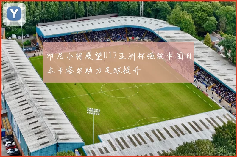 印尼小将展望U17亚洲杯强敌中国日本卡塔尔助力足球提升